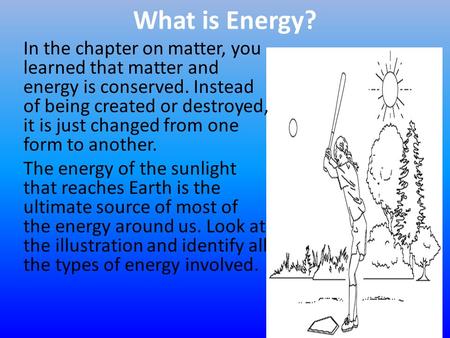 What is Energy? In the chapter on matter, you learned that matter and energy is conserved. Instead of being created or destroyed, it is just changed from.