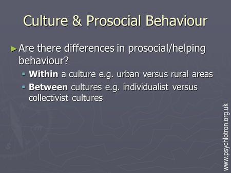 Culture & Prosocial Behaviour ► Are there differences in prosocial/helping behaviour?  Within a culture e.g. urban versus rural areas  Between cultures.