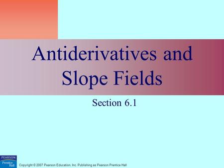 Copyright © 2007 Pearson Education, Inc. Publishing as Pearson Prentice Hall Antiderivatives and Slope Fields Section 6.1.