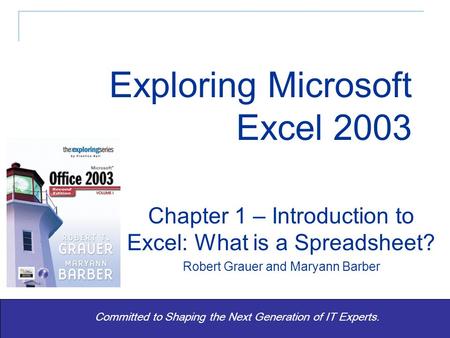 Exploring Office 2003 Vol 1 2/e - Grauer and Barber 1 Committed to Shaping the Next Generation of IT Experts. Chapter 1 – Introduction to Excel: What is.