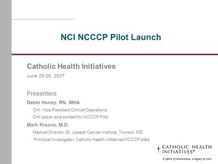 NCI NCCCP Pilot Launch Catholic Health Initiatives June 25-26, 2007 Presenters Debbi Honey, RN, MHA CHI Vice President Clinical Operations CHI liaison.