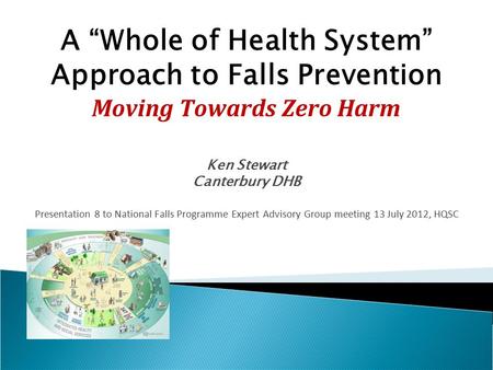 A “Whole of Health System” Approach to Falls Prevention Moving Towards Zero Harm Ken Stewart Canterbury DHB Presentation 8 to National Falls Programme.