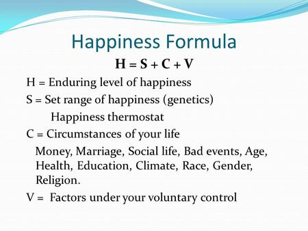 Happiness Formula H = S + C + V H = Enduring level of happiness S = Set range of happiness (genetics) Happiness thermostat C = Circumstances of your life.