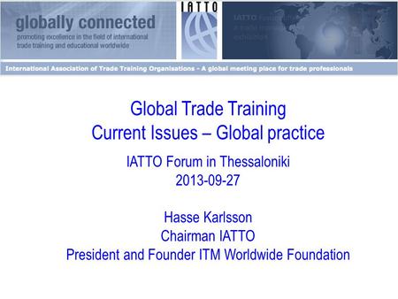 Global Trade Training Current Issues – Global practice IATTO Forum in Thessaloniki 2013-09-27 Hasse Karlsson Chairman IATTO President and Founder ITM Worldwide.