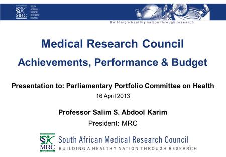 Medical Research Council Achievements, Performance & Budget Presentation to: Parliamentary Portfolio Committee on Health 16 April 2013 Professor Salim.