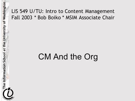 The Information School at the University of Washington LIS 549 U/TU: Intro to Content Management Fall 2003 * Bob Boiko * MSIM Associate Chair CM And the.