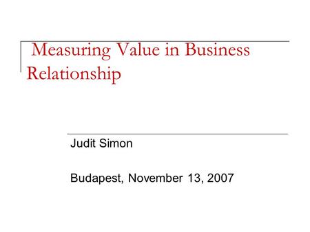 Measuring Value in Business Relationship Judit Simon Budapest, November 13, 2007.