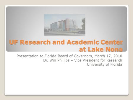 UF Research and Academic Center at Lake Nona Presentation to Florida Board of Governors, March 17, 2010 Dr. Win Phillips – Vice President for Research.