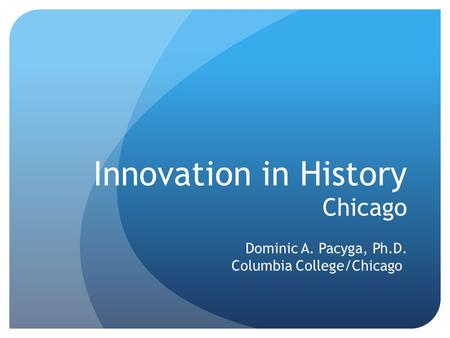 Innovation in History Chicago Dominic A. Pacyga, Ph.D. Columbia College/Chicago.