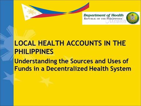 LOCAL HEALTH ACCOUNTS IN THE PHILIPPINES Understanding the Sources and Uses of Funds in a Decentralized Health System.