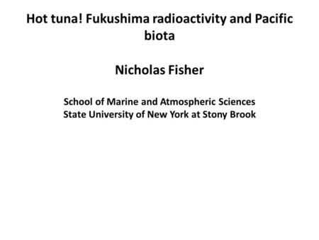 Hot tuna! Fukushima radioactivity and Pacific biota Nicholas Fisher School of Marine and Atmospheric Sciences State University of New York at Stony Brook.