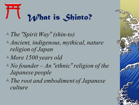 What is Shinto? The “Spirit Way” (shin-to) Ancient, indigenous, mythical, nature religion of Japan More 1500 years old No founder – An “ethnic” religion.