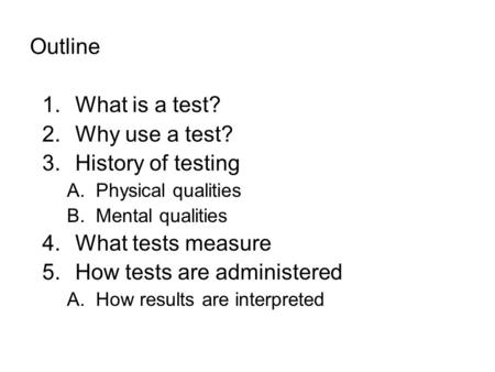 Outline 1.What is a test? 2.Why use a test? 3.History of testing A.Physical qualities B.Mental qualities 4.What tests measure 5.How tests are administered.