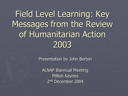 Field Level Learning: Key Messages from the Review of Humanitarian Action 2003 Presentation by John Borton ALNAP Biannual Meeting Milton Keynes 2 nd December.