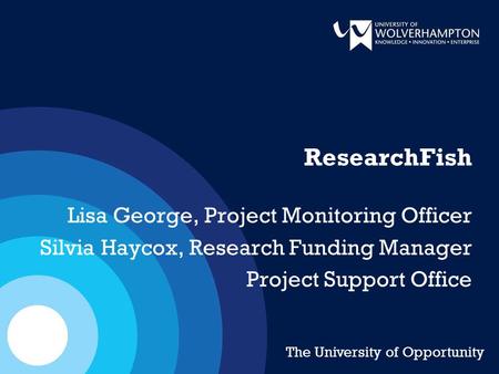 ResearchFish Lisa George, Project Monitoring Officer Silvia Haycox, Research Funding Manager Project Support Office The University of Opportunity.