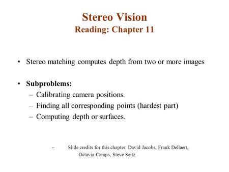 Stereo Vision Reading: Chapter 11 Stereo matching computes depth from two or more images Subproblems: –Calibrating camera positions. –Finding all corresponding.