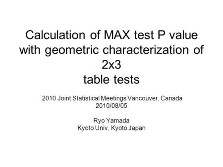 Calculation of MAX test P value with geometric characterization of 2x3 table tests 2010 Joint Statistical Meetings Vancouver, Canada 2010/08/05 Ryo Yamada.