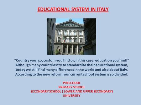 EDUCATIONAL SYSTEM IN ITALY “Country you go, custom you find or, in this case, education you find!” Although many countries try to standardize their educational.