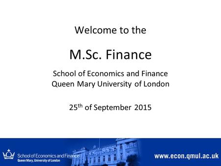 Welcome to the M.Sc. Finance School of Economics and Finance Queen Mary University of London 25 th of September 2015.