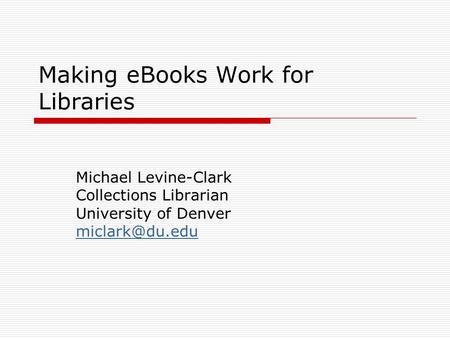 Making eBooks Work for Libraries Michael Levine-Clark Collections Librarian University of Denver