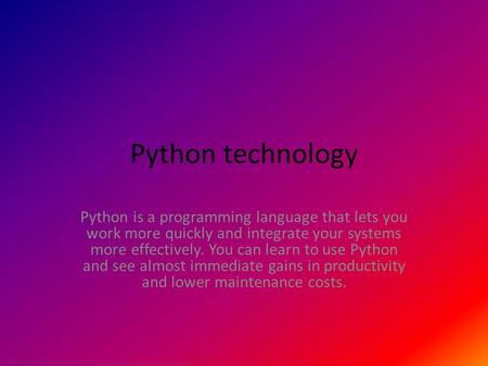 Python technology Python is a programming language that lets you work more quickly and integrate your systems more effectively. You can learn to use Python.