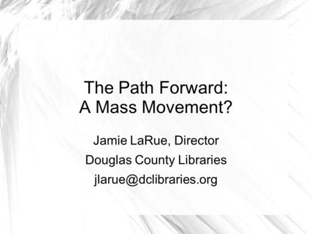 The Path Forward: A Mass Movement? Jamie LaRue, Director Douglas County Libraries