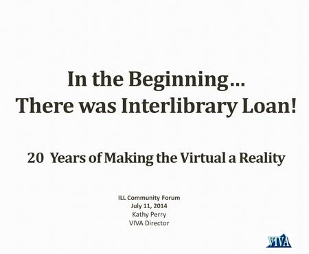 In the Beginning… There was Interlibrary Loan! 20 Years of Making the Virtual a Reality ILL Community Forum July 11, 2014 Kathy Perry VIVA Director.