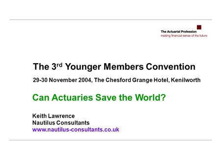 The 3 rd Younger Members Convention 29-30 November 2004, The Chesford Grange Hotel, Kenilworth Can Actuaries Save the World? Keith Lawrence Nautilus Consultants.