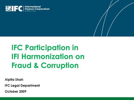 IFC Participation in IFI Harmonization on Fraud & Corruption Alpita Shah IFC Legal Department October 2009.