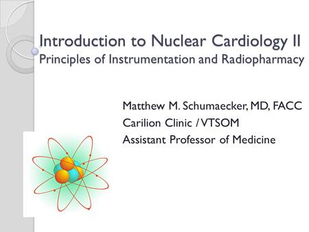 Introduction to Nuclear Cardiology II Principles of Instrumentation and Radiopharmacy Matthew M. Schumaecker, MD, FACC Carilion Clinic / VTSOM Assistant.