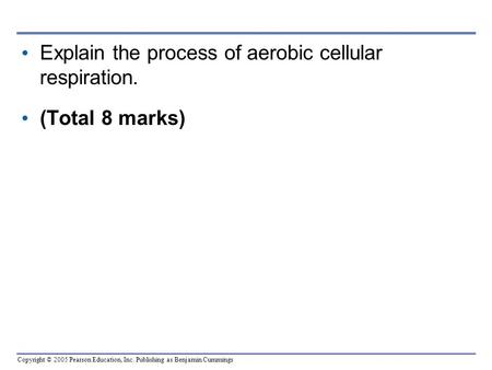 Copyright © 2005 Pearson Education, Inc. Publishing as Benjamin Cummings Explain the process of aerobic cellular respiration. (Total 8 marks)