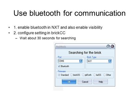 Use bluetooth for communication 1. enable bluetooth in NXT and also enable visibility 2. configure setting in brickCC –Wait about 30 seconds for searching.