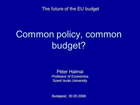 Common policy, common budget? Péter Halmai Professor of Economics Szent Isván University Budapest, 30.05.2008 The future of the EU budget.