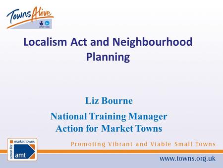 Liz Bourne National Training Manager Action for Market Towns Localism Act and Neighbourhood Planning.