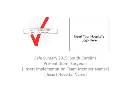 Safe Surgery 2015: South Carolina Presentation - Surgeons [ Insert Implementation Team Member Names] [ Insert Hospital Name] Insert Your Hospital’s Logo.