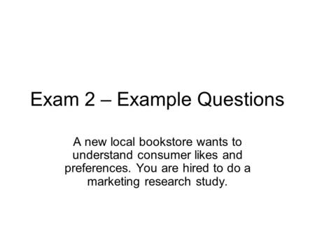 Exam 2 – Example Questions A new local bookstore wants to understand consumer likes and preferences. You are hired to do a marketing research study.