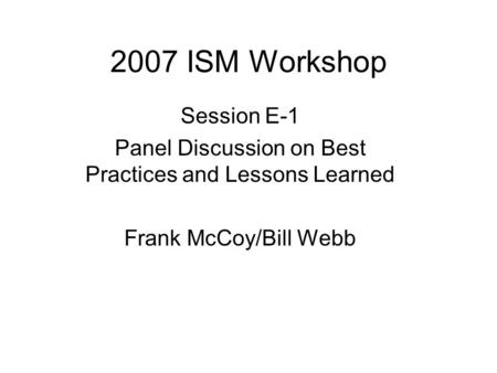 2007 ISM Workshop Session E-1 Panel Discussion on Best Practices and Lessons Learned Frank McCoy/Bill Webb.