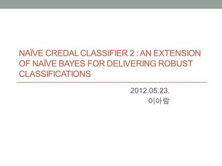 NAÏVE CREDAL CLASSIFIER 2 : AN EXTENSION OF NAÏVE BAYES FOR DELIVERING ROBUST CLASSIFICATIONS 2012.05.23. 이아람.