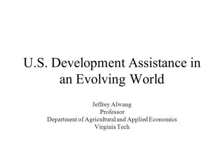 U.S. Development Assistance in an Evolving World Jeffrey Alwang Professor Department of Agricultural and Applied Economics Virginia Tech.