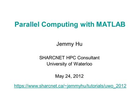 Parallel Computing with MATLAB Jemmy Hu SHARCNET HPC Consultant University of Waterloo May 24, 2012 https://www.sharcnet.ca/~jemmyhu/tutorials/uwo_2012.