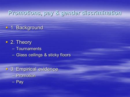 Promotions, pay & gender discrimination  1. Background  2. Theory –Tournaments –Glass ceilings & sticky floors  3. Empirical evidence –Promotion –Pay.