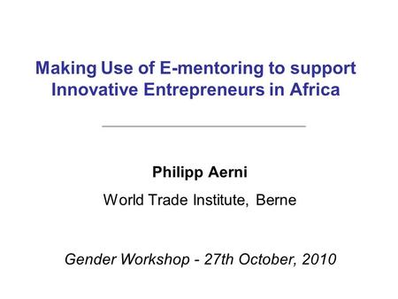 Making Use of E-mentoring to support Innovative Entrepreneurs in Africa Philipp Aerni World Trade Institute, Berne Gender Workshop - 27th October, 2010.