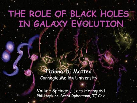 THE ROLE OF BLACK HOLES IN GALAXY EVOLUTION Tiziana Di Matteo Carnegie Mellon University Volker Springel, Lars Hernquist, Phil Hopkins, Brant Robertson,