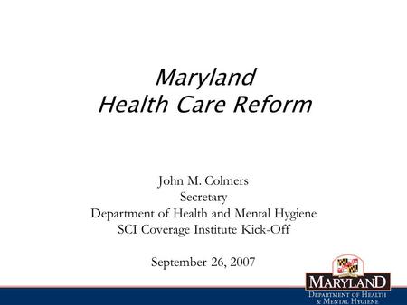 Maryland Health Care Reform John M. Colmers Secretary Department of Health and Mental Hygiene SCI Coverage Institute Kick-Off September 26, 2007.