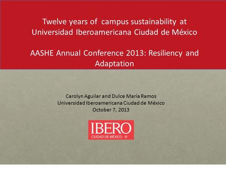 Carolyn Aguilar and Dulce María Ramos Universidad Iberoamericana Ciudad de México October 7, 2013 Twelve years of campus sustainability at Universidad.