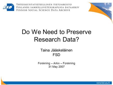 Do We Need to Preserve Research Data? Taina Jääskeläinen FSD Forskning – Arkiv – Forskning 31 May 2007.