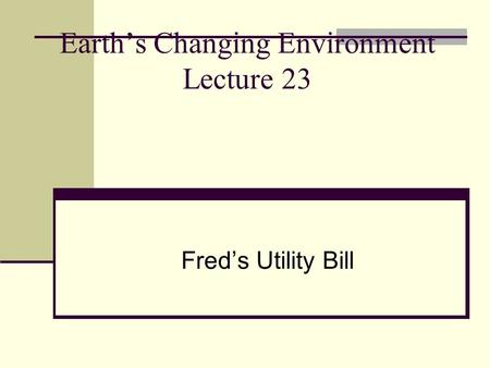 Earth’s Changing Environment Lecture 23 Fred’s Utility Bill.