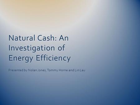 Natural Cash: An Investigation of Energy Efficiency Presented by Nolan Jones, Tommy Horne and Lin Lau.