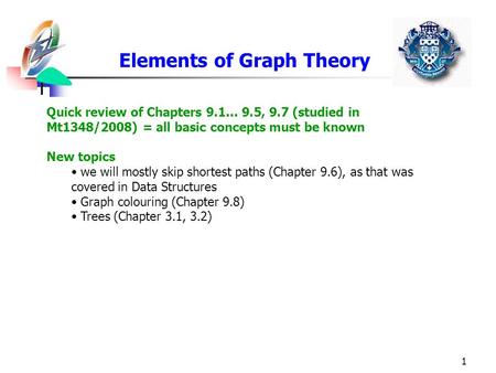 1 Elements of Graph Theory Quick review of Chapters 9.1… 9.5, 9.7 (studied in Mt1348/2008) = all basic concepts must be known New topics we will mostly.