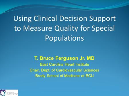 Using Clinical Decision Support to Measure Quality for Special Populations T. Bruce Ferguson Jr. MD East Carolina Heart Institute Chair, Dept. of Cardiovascular.